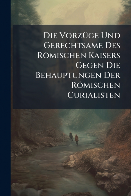 Die Vorzüge Und Gerechtsame Des Römischen Kaisers Gegen Die Behauptungen Der Römischen Curialisten