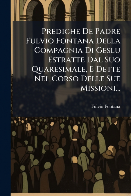 Prediche De Padre Fulvio Fontana Della Compagnia Di Geslu Estratte Dal Suo Quaresimale, E Dette Nel Corso Delle Sue Missioni...