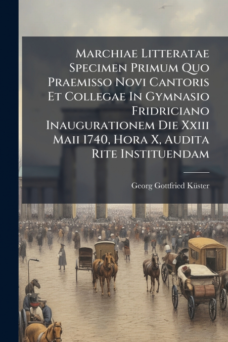 Marchiae Litteratae Specimen Primum Quo Praemisso Novi Cantoris Et Collegae In Gymnasio Fridriciano Inaugurationem Die Xxiii Maii 1740, Hora X, Audita Rite Instituendam