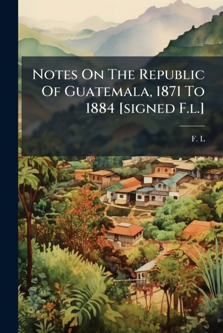 Notes On The Republic Of Guatemala, 1871 To 1884 [signed F.l.]