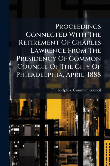 Proceedings Connected With The Retirement Of Charles Lawrence From The Presidency Of Common Council Of The City Of Philadelphia, April, 1888
