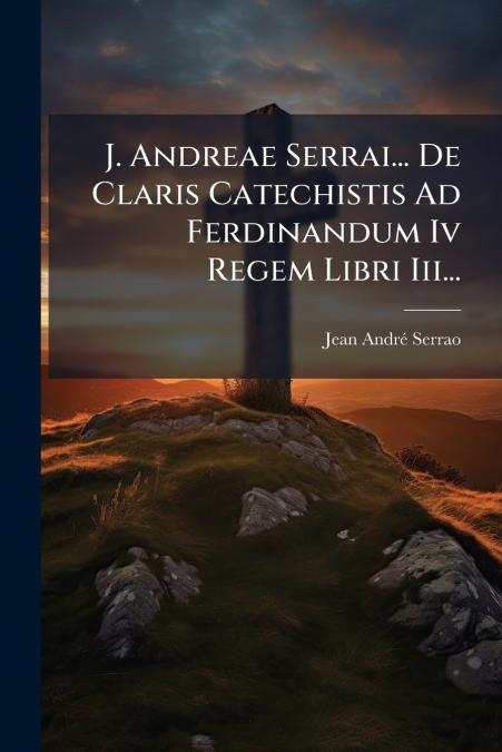 J. Andreae Serrai... De Claris Catechistis Ad Ferdinandum Iv Regem Libri Iii...