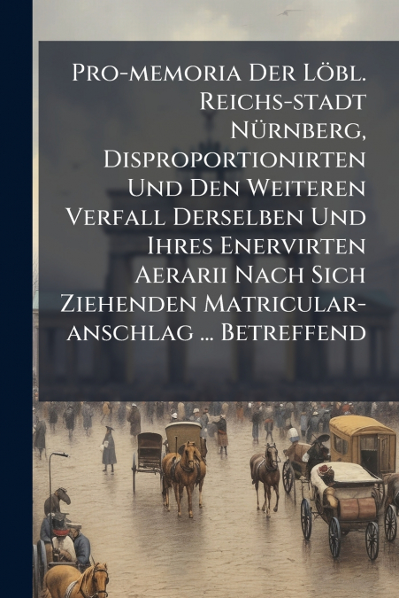 Pro-memoria Der Löbl. Reichs-stadt Nürnberg, Disproportionirten Und Den Weiteren Verfall Derselben Und Ihres Enervirten Aerarii Nach Sich Ziehenden Matricular-anschlag ... Betreffend
