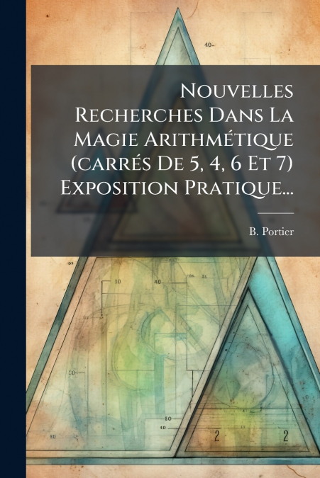Nouvelles Recherches Dans La Magie Arithmétique (carrés De 5, 4, 6 Et 7) Exposition Pratique...