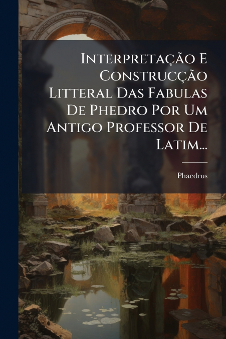 Interpretação E Construcção Litteral Das Fabulas De Phedro Por Um Antigo Professor De Latim...