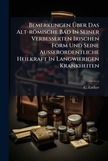 Bemerkungen Über Das Alt-römische Bad In Seiner Verbesserten Irischen Form Und Seine Ausserordentliche Heilkraft In Langwierigen Krankheiten