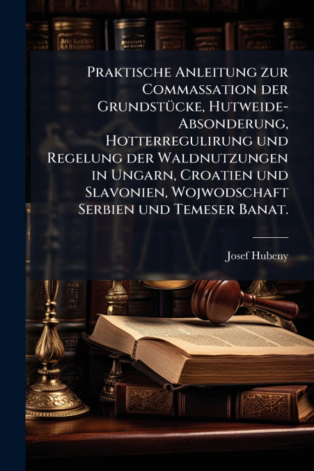 Praktische Anleitung zur Commassation der Grundstücke, Hutweide-Absonderung, Hotterregulirung und Regelung der Waldnutzungen in Ungarn, Croatien und Slavonien, Wojwodschaft Serbien und Temeser Banat.