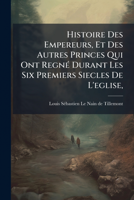 Histoire Des Empereurs, Et Des Autres Princes Qui Ont Regné Durant Les Six Premiers Siecles De L’eglise,