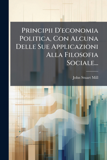 Principii D’economia Politica, Con Alcuna Delle Sue Applicazioni Alla Filosofia Sociale...