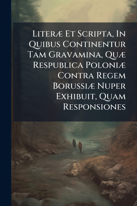 Literæ Et Scripta, In Quibus Continentur Tam Gravamina, Quæ Respublica Poloniæ Contra Regem Borussiæ Nuper Exhibuit, Quam Responsiones