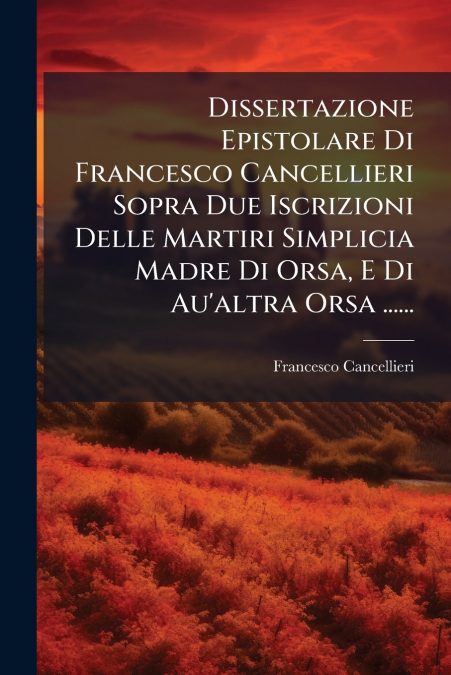 Dissertazione Epistolare Di Francesco Cancellieri Sopra Due Iscrizioni Delle Martiri Simplicia Madre Di Orsa, E Di Au’altra Orsa ......