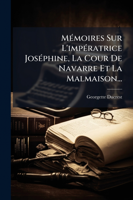 Mémoires Sur L’impératrice Joséphine, La Cour De Navarre Et La Malmaison...