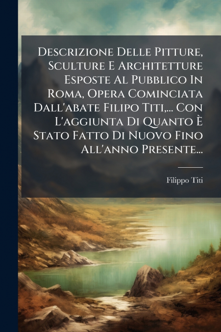 Descrizione Delle Pitture, Sculture E Architetture Esposte Al Pubblico In Roma, Opera Cominciata Dall’abate Filipo Titi,... Con L’aggiunta Di Quanto È Stato Fatto Di Nuovo Fino All’anno Presente...