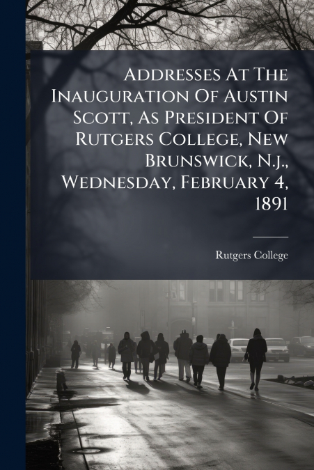 Addresses At The Inauguration Of Austin Scott, As President Of Rutgers College, New Brunswick, N.j., Wednesday, February 4, 1891