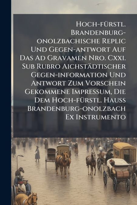 Hoch-fürstl. Brandenburg-onolzbachische Replic Und Gegen-antwort Auf Das Ad Gravamen Nro. Cxxi. Sub Rubro Aichstädtischer Gegen-information Und Antwort Zum Vorschein Gekommene Impressum, Die Dem Hoch-