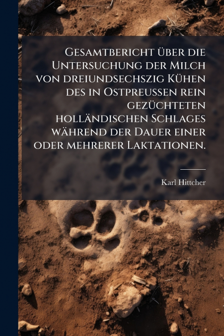 Gesamtbericht über die Untersuchung der Milch von dreiundsechszig Kühen des in Ostpreussen rein gezüchteten holländischen Schlages während der Dauer einer oder mehrerer Laktationen.