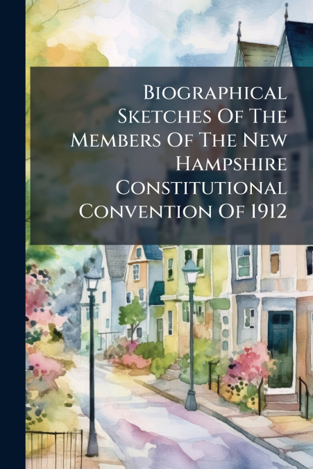 Biographical Sketches Of The Members Of The New Hampshire Constitutional Convention Of 1912