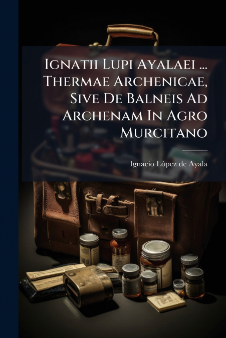 Ignatii Lupi Ayalaei ... Thermae Archenicae, Sive De Balneis Ad Archenam In Agro Murcitano