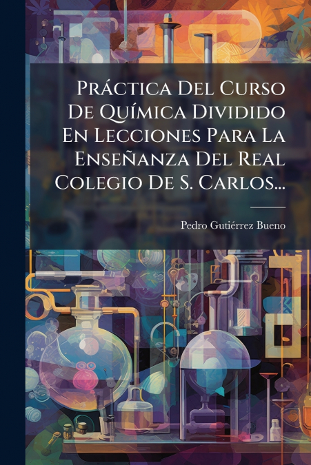 Práctica Del Curso De Química Dividido En Lecciones Para La Enseñanza Del Real Colegio De S. Carlos...