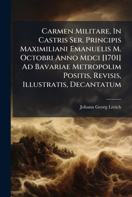 Carmen Militare, In Castris Ser. Principis Maximiliani Emanuelis M. Octobri Anno Mdci [1701] Ad Bavariae Metropolim Positis, Revisis, Illustratis, Decantatum