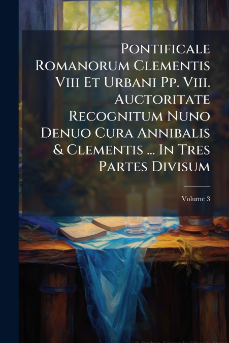 Pontificale Romanorum Clementis Viii Et Urbani Pp. Viii. Auctoritate Recognitum Nuno Denuo Cura Annibalis & Clementis ... In Tres Partes Divisum; Volume 3