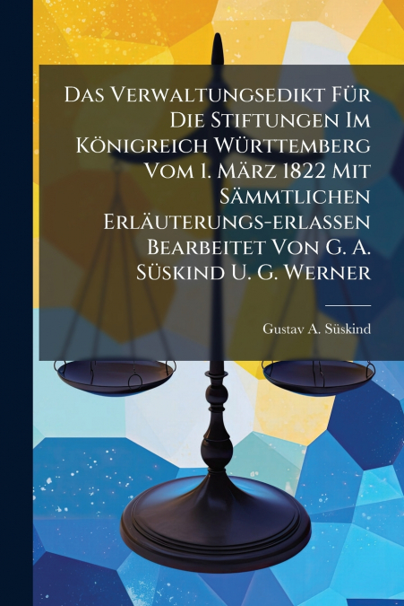 Das Verwaltungsedikt Für Die Stiftungen Im Königreich Württemberg Vom 1. März 1822 Mit Sämmtlichen Erläuterungs-erlassen Bearbeitet Von G. A. Süskind U. G. Werner