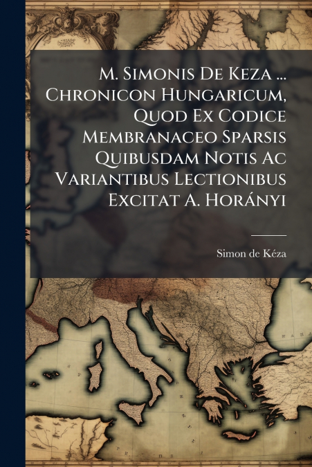 M. Simonis De Keza ... Chronicon Hungaricum, Quod Ex Codice Membranaceo Sparsis Quibusdam Notis Ac Variantibus Lectionibus Excitat A. Horányi