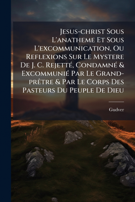 Jesus-christ Sous L’anatheme Et Sous L’excommunication, Ou Reflexions Sur Le Mystere De J. C. Rejetté, Condamné & Excommunié Par Le Grand-prêtre & Par Le Corps Des Pasteurs Du Peuple De Dieu