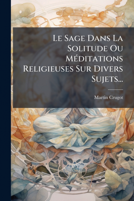Le Sage Dans La Solitude Ou Méditations Religieuses Sur Divers Sujets...