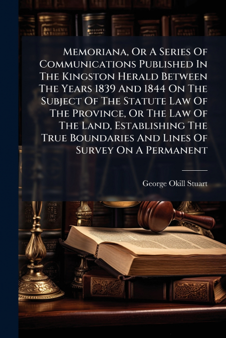 Memoriana, Or A Series Of Communications Published In The Kingston Herald Between The Years 1839 And 1844 On The Subject Of The Statute Law Of The Province, Or The Law Of The Land, Establishing The Tr