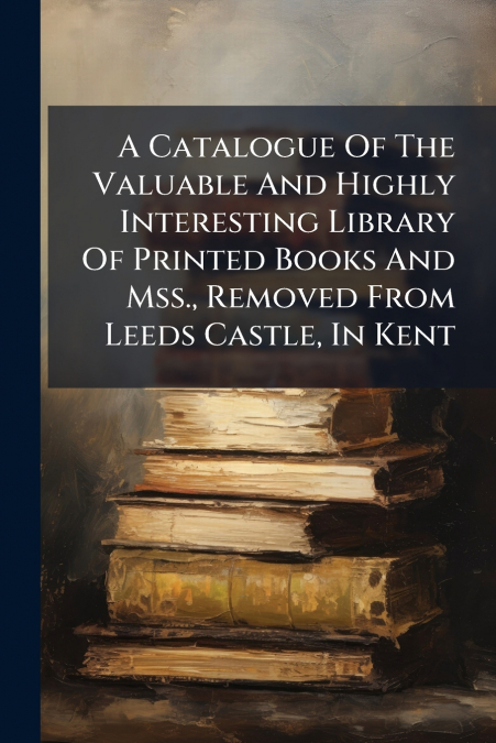 A Catalogue Of The Valuable And Highly Interesting Library Of Printed Books And Mss., Removed From Leeds Castle, In Kent