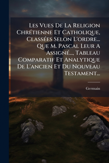 Les Vues De La Religion Chrétienne Et Catholique, Classées Selon L’ordre... Que M. Pascal Leur A Assigné..., Tableau Comparatif Et Analytique De L’ancien Et Du Nouveau Testament...