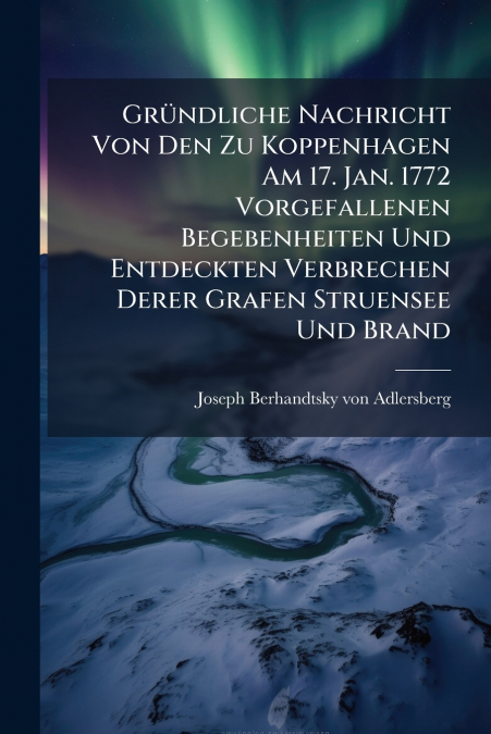 Gründliche Nachricht Von Den Zu Koppenhagen Am 17. Jan. 1772 Vorgefallenen Begebenheiten Und Entdeckten Verbrechen Derer Grafen Struensee Und Brand