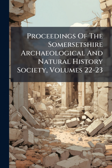Proceedings Of The Somersetshire Archaeological And Natural History Society, Volumes 22-23