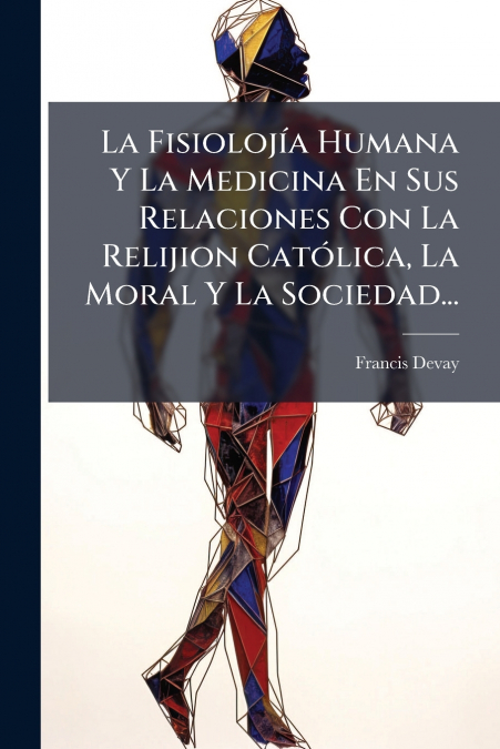 La Fisiolojía Humana Y La Medicina En Sus Relaciones Con La Relijion Católica, La Moral Y La Sociedad...