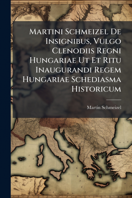 Martini Schmeizel De Insignibus, Vulgo Clenodiis Regni Hungariae Ut Et Ritu Inaugurandi Regem Hungariae Schediasma Historicum