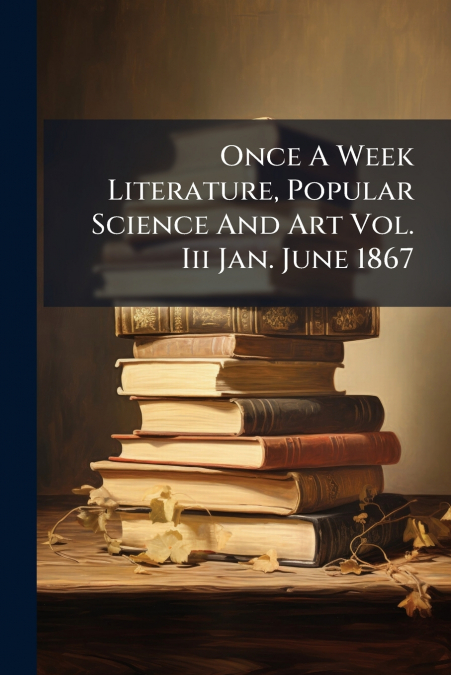 Once A Week Literature, Popular Science And Art Vol. Iii Jan. June 1867