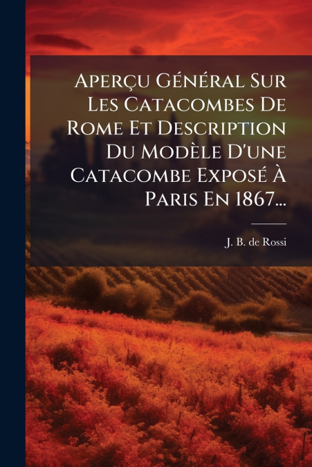 Aperçu Général Sur Les Catacombes De Rome Et Description Du Modèle D’une Catacombe Exposé À Paris En 1867...
