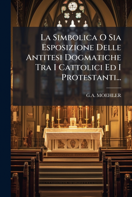 La Simbolica O Sia Esposizione Delle Antitesi Dogmatiche Tra I Cattolici Ed I Protestanti...