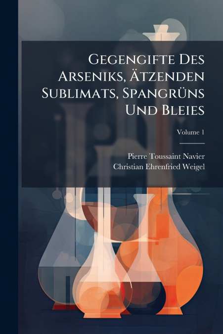 Gegengifte Des Arseniks, Ätzenden Sublimats, Spangrüns Und Bleies; Volume 1