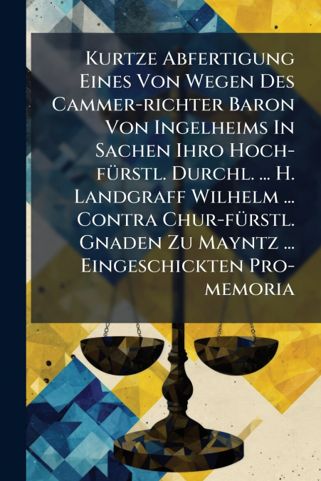 Kurtze Abfertigung Eines Von Wegen Des Cammer-richter Baron Von Ingelheims In Sachen Ihro Hoch-fürstl. Durchl. ... H. Landgraff Wilhelm ... Contra Chur-fürstl. Gnaden Zu Mayntz ... Eingeschickten Pro-