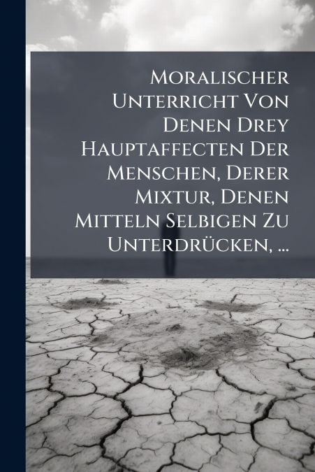 Moralischer Unterricht Von Denen Drey Hauptaffecten Der Menschen, Derer Mixtur, Denen Mitteln Selbigen Zu Unterdrücken, ...