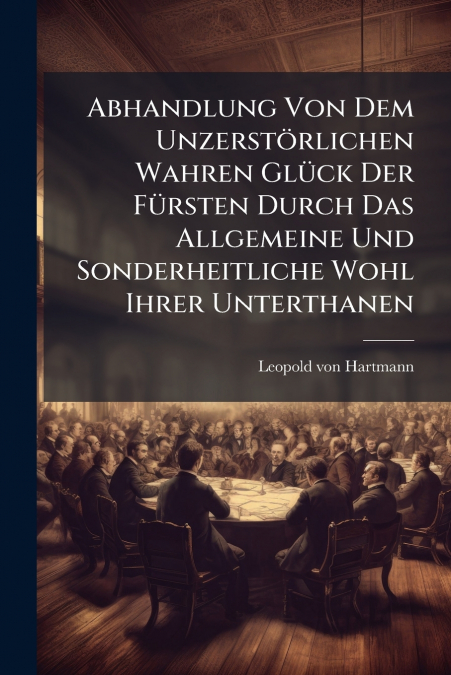 Abhandlung Von Dem Unzerstörlichen Wahren Glück Der Fürsten Durch Das Allgemeine Und Sonderheitliche Wohl Ihrer Unterthanen