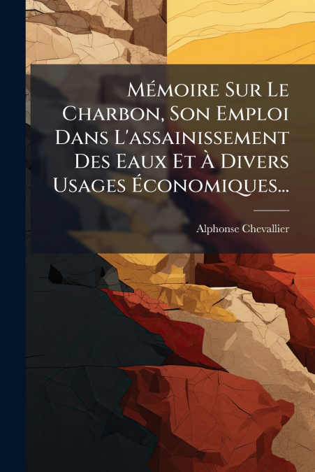 Mémoire Sur Le Charbon, Son Emploi Dans L’assainissement Des Eaux Et À Divers Usages Économiques...
