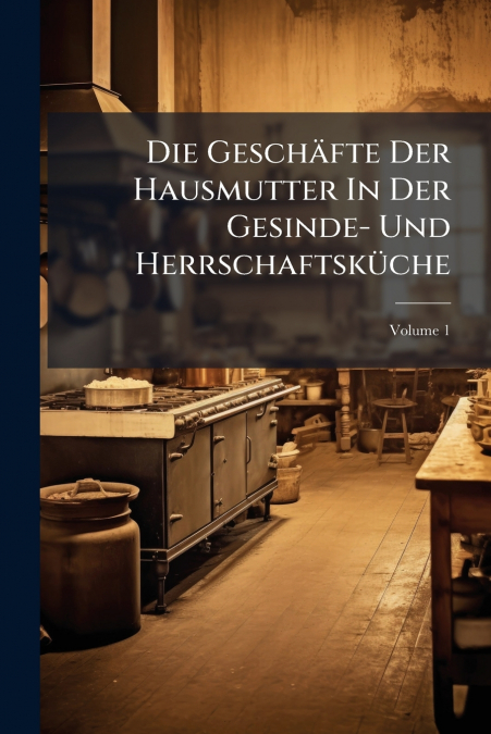 Die Geschäfte Der Hausmutter In Der Gesinde- Und Herrschaftsküche; Volume 1