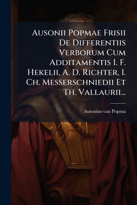 Ausonii Popmae Frisii De Differentiis Verborum Cum Additamentis I. F. Hekelii, A. D. Richter, I. Ch. Messerschniedii Et Th. Vallaurii...