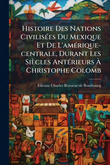 Histoire Des Nations Civilisées Du Mexique Et De L’amérique-centrale, Durant Les Siècles Antérieurs À Christophe Colomb