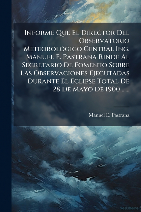 Informe Que El Director Del Observatorio Meteorológico Central Ing. Manuel E. Pastrana Rinde Al Secretario De Fomento Sobre Las Observaciones Ejecutadas Durante El Eclipse Total De 28 De Mayo De 1900 