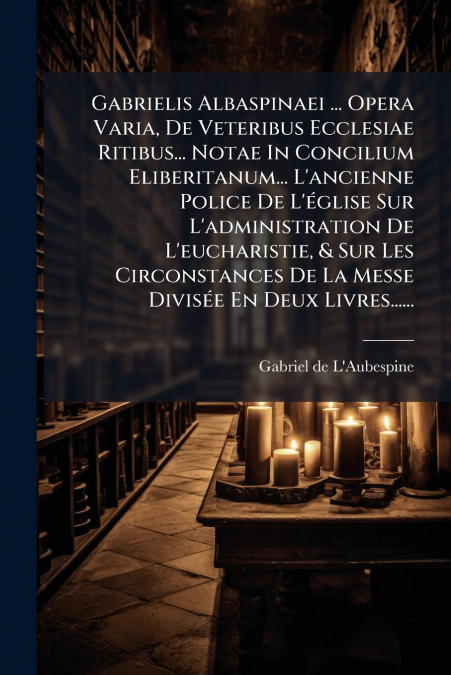 Gabrielis Albaspinaei ... Opera Varia, De Veteribus Ecclesiae Ritibus... Notae In Concilium Eliberitanum... L’ancienne Police De L’église Sur L’administration De L’eucharistie, & Sur Les Circonstances