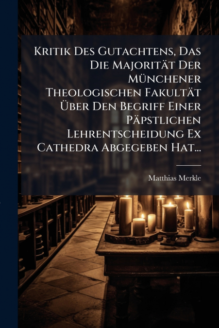 Kritik Des Gutachtens, Das Die Majorität Der Münchener Theologischen Fakultät Über Den Begriff Einer Päpstlichen Lehrentscheidung Ex Cathedra Abgegeben Hat...
